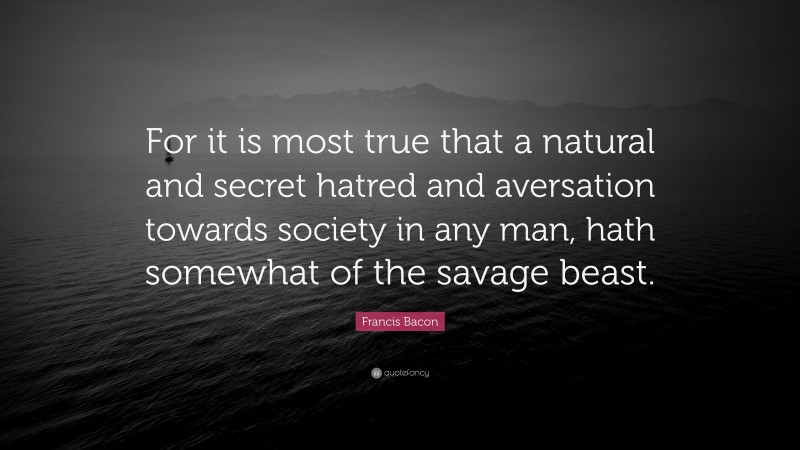 Francis Bacon Quote: “For it is most true that a natural and secret hatred and aversation towards society in any man, hath somewhat of the savage beast.”