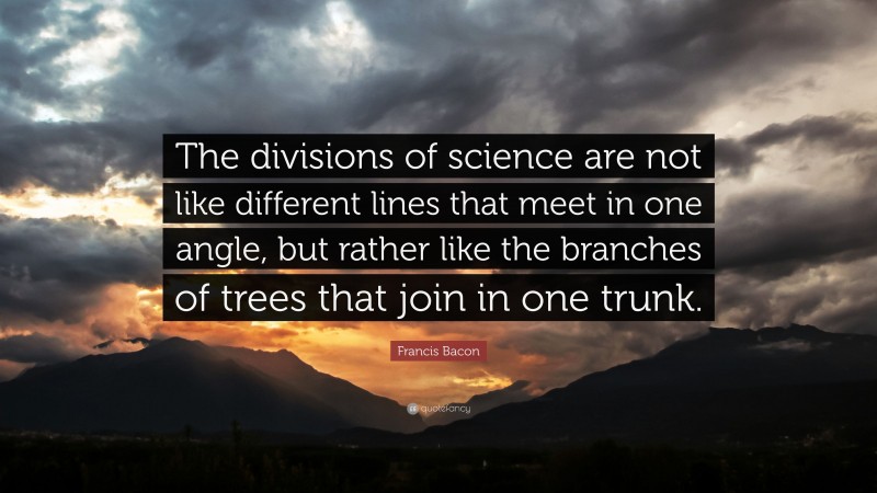 Francis Bacon Quote: “The divisions of science are not like different lines that meet in one angle, but rather like the branches of trees that join in one trunk.”