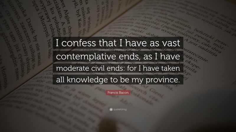 Francis Bacon Quote: “I confess that I have as vast contemplative ends, as I have moderate civil ends: for I have taken all knowledge to be my province.”
