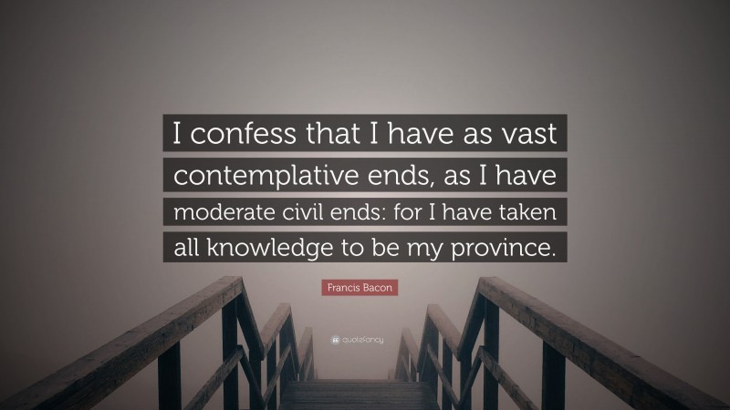 Francis Bacon Quote: “I confess that I have as vast contemplative ends, as I have moderate civil ends: for I have taken all knowledge to be my province.”