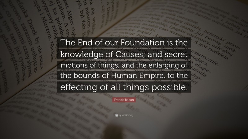 Francis Bacon Quote: “The End of our Foundation is the knowledge of Causes; and secret motions of things; and the enlarging of the bounds of Human Empire, to the effecting of all things possible.”