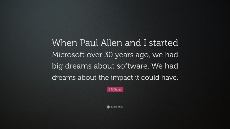 Bill Gates Quote: “When Paul Allen and I started Microsoft over 30 years ago, we had big dreams about software. We had dreams about the impact it could have.”