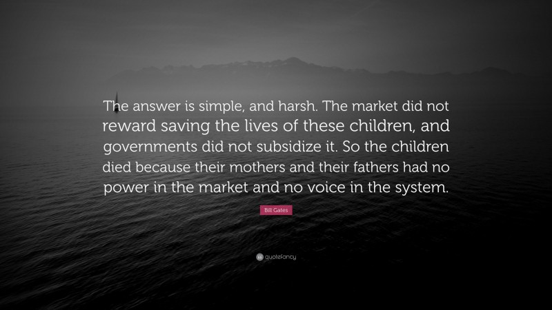 Bill Gates Quote: “The answer is simple, and harsh. The market did not reward saving the lives of these children, and governments did not subsidize it. So the children died because their mothers and their fathers had no power in the market and no voice in the system.”
