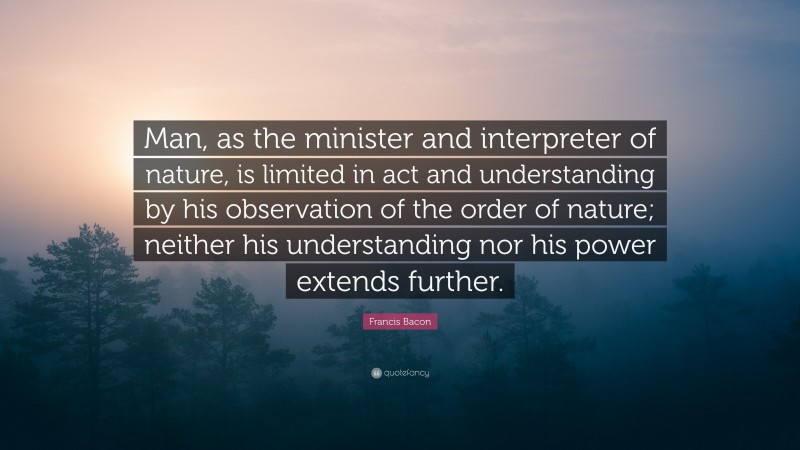 Francis Bacon Quote: “Man, as the minister and interpreter of nature, is limited in act and understanding by his observation of the order of nature; neither his understanding nor his power extends further.”