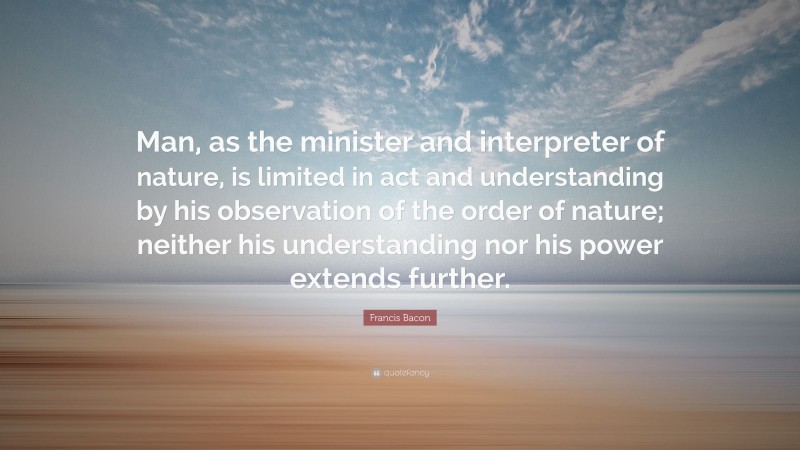 Francis Bacon Quote: “Man, as the minister and interpreter of nature, is limited in act and understanding by his observation of the order of nature; neither his understanding nor his power extends further.”