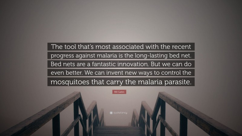 Bill Gates Quote: “The tool that’s most associated with the recent progress against malaria is the long-lasting bed net. Bed nets are a fantastic innovation. But we can do even better. We can invent new ways to control the mosquitoes that carry the malaria parasite.”
