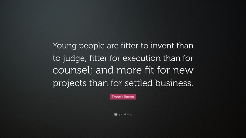 Francis Bacon Quote: “Young people are fitter to invent than to judge; fitter for execution than for counsel; and more fit for new projects than for settled business.”