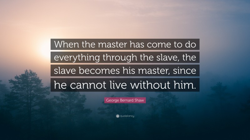 George Bernard Shaw Quote: “When the master has come to do everything through the slave, the slave becomes his master, since he cannot live without him.”