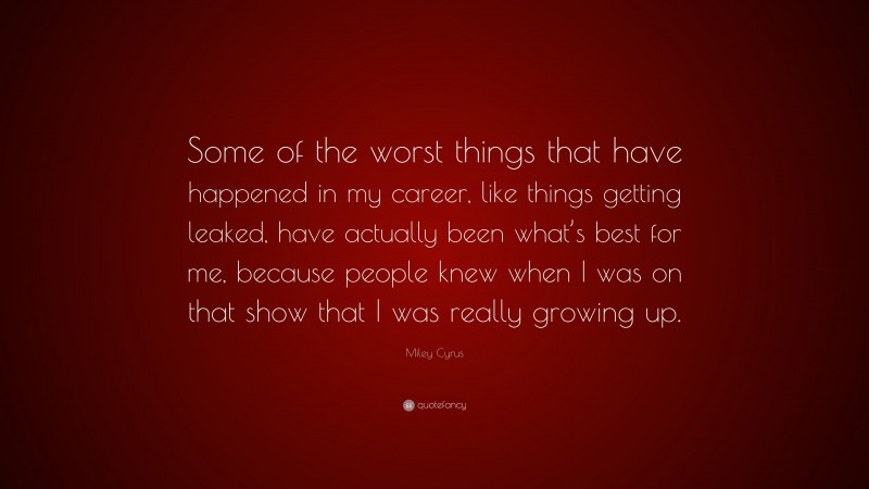 Miley Cyrus Quote: “Some of the worst things that have happened in my career, like things getting leaked, have actually been what’s best for me, because people knew when I was on that show that I was really growing up.”