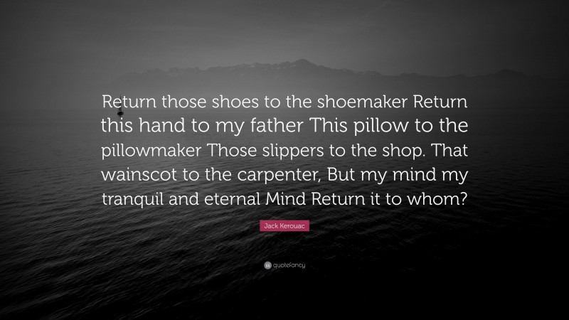 Jack Kerouac Quote: “Return those shoes to the shoemaker Return this hand to my father This pillow to the pillowmaker Those slippers to the shop. That wainscot to the carpenter, But my mind my tranquil and eternal Mind Return it to whom?”