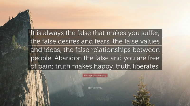 Nisargadatta Maharaj Quote: “It is always the false that makes you suffer, the false desires and fears, the false values and ideas, the false relationships between people. Abandon the false and you are free of pain; truth makes happy, truth liberates.”