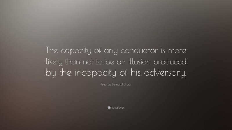 George Bernard Shaw Quote: “The capacity of any conqueror is more likely than not to be an illusion produced by the incapacity of his adversary.”