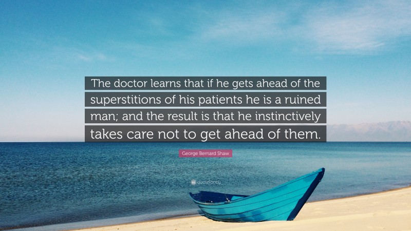 George Bernard Shaw Quote: “The doctor learns that if he gets ahead of the superstitions of his patients he is a ruined man; and the result is that he instinctively takes care not to get ahead of them.”