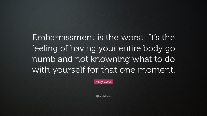Miley Cyrus Quote: “Embarrassment is the worst! It’s the feeling of having your entire body go numb and not knowning what to do with yourself for that one moment.”