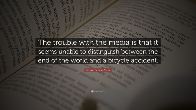 George Bernard Shaw Quote: “The trouble with the media is that it seems unable to distinguish between the end of the world and a bicycle accident.”