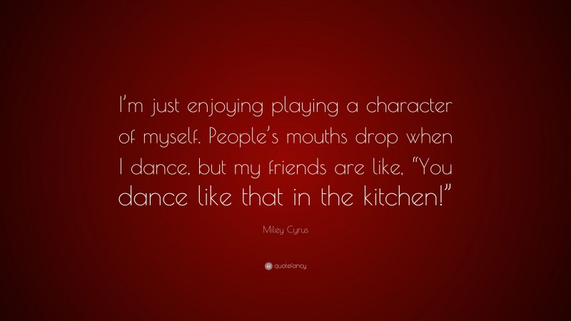 Miley Cyrus Quote: “I’m just enjoying playing a character of myself. People’s mouths drop when I dance, but my friends are like, “You dance like that in the kitchen!””