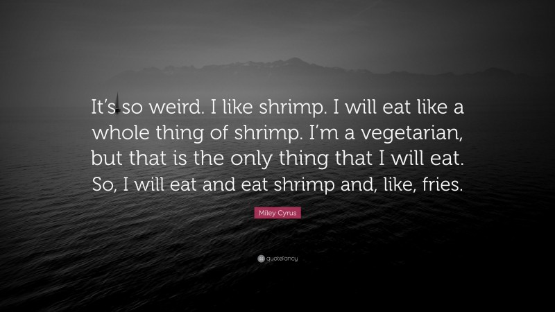 Miley Cyrus Quote: “It’s so weird. I like shrimp. I will eat like a whole thing of shrimp. I’m a vegetarian, but that is the only thing that I will eat. So, I will eat and eat shrimp and, like, fries.”