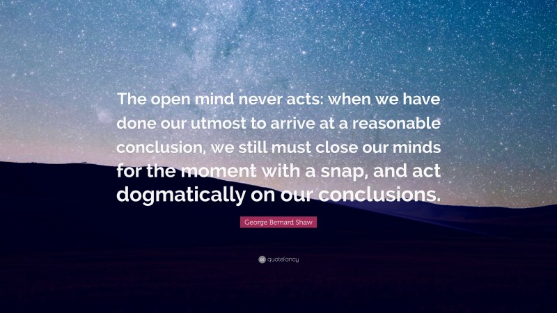 George Bernard Shaw Quote: “The open mind never acts: when we have done our utmost to arrive at a reasonable conclusion, we still must close our minds for the moment with a snap, and act dogmatically on our conclusions.”