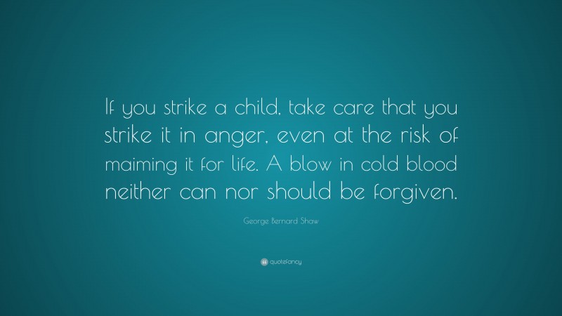 George Bernard Shaw Quote: “If you strike a child, take care that you strike it in anger, even at the risk of maiming it for life. A blow in cold blood neither can nor should be forgiven.”