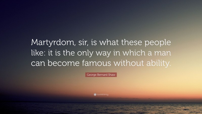 George Bernard Shaw Quote: “Martyrdom, sir, is what these people like: it is the only way in which a man can become famous without ability.”