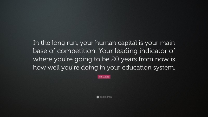 Bill Gates Quote: “In the long run, your human capital is your main base of competition. Your leading indicator of where you’re going to be 20 years from now is how well you’re doing in your education system.”