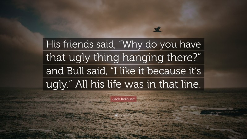 Jack Kerouac Quote: “His friends said, “Why do you have that ugly thing hanging there?” and Bull said, “I like it because it’s ugly.” All his life was in that line.”