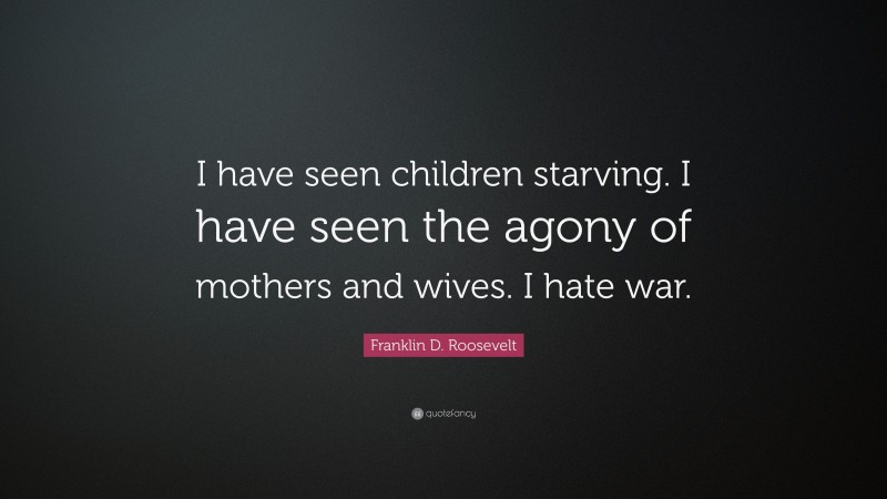 Franklin D. Roosevelt Quote: “I have seen children starving. I have seen the agony of mothers and wives. I hate war.”