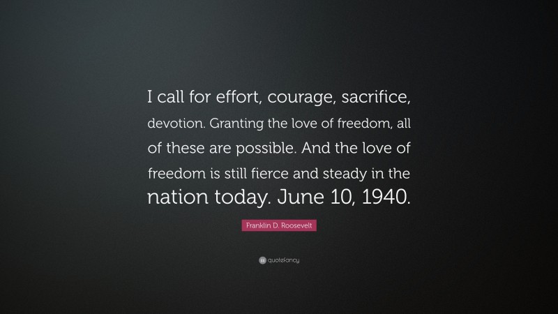 Franklin D. Roosevelt Quote: “I call for effort, courage, sacrifice, devotion. Granting the love of freedom, all of these are possible. And the love of freedom is still fierce and steady in the nation today. June 10, 1940.”