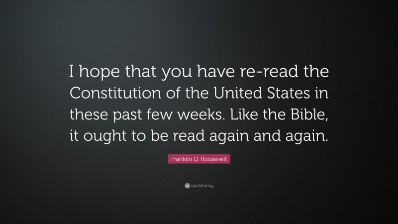 Franklin D. Roosevelt Quote: “I hope that you have re-read the Constitution of the United States in these past few weeks. Like the Bible, it ought to be read again and again.”