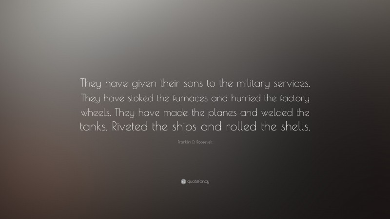 Franklin D. Roosevelt Quote: “They have given their sons to the military services. They have stoked the furnaces and hurried the factory wheels. They have made the planes and welded the tanks. Riveted the ships and rolled the shells.”
