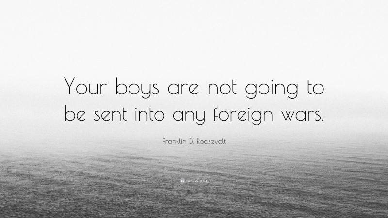 Franklin D. Roosevelt Quote: “Your boys are not going to be sent into any foreign wars.”