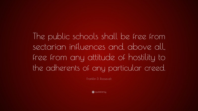 Franklin D. Roosevelt Quote: “The public schools shall be free from sectarian influences and, above all, free from any attitude of hostility to the adherents of any particular creed.”
