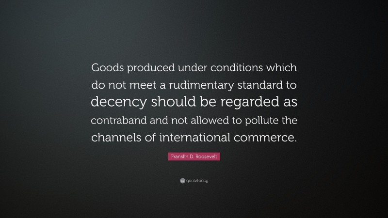 Franklin D. Roosevelt Quote: “Goods produced under conditions which do not meet a rudimentary standard to decency should be regarded as contraband and not allowed to pollute the channels of international commerce.”