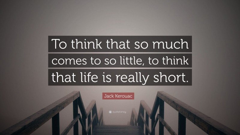 Jack Kerouac Quote: “To think that so much comes to so little, to think that life is really short.”