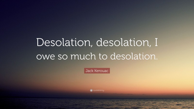 Jack Kerouac Quote: “Desolation, desolation, I owe so much to desolation.”
