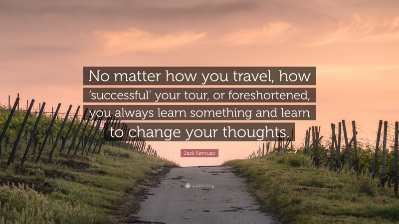 Jack Kerouac Quote: “No matter how you travel, how ‘successful’ your tour, or foreshortened, you always learn something and learn to change your thoughts.”