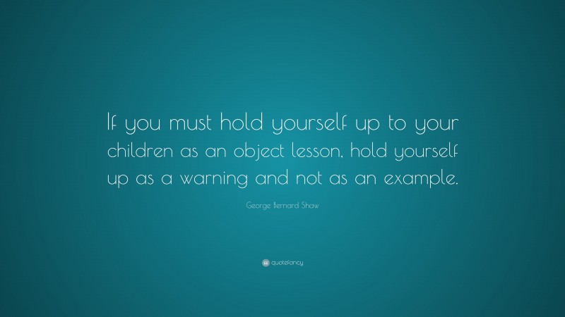 George Bernard Shaw Quote: “If you must hold yourself up to your children as an object lesson, hold yourself up as a warning and not as an example.”