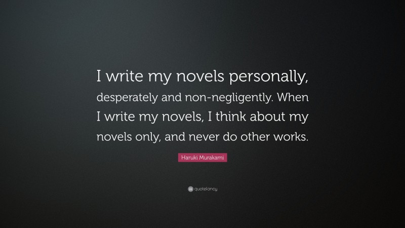 Haruki Murakami Quote: “I write my novels personally, desperately and non-negligently. When I write my novels, I think about my novels only, and never do other works.”
