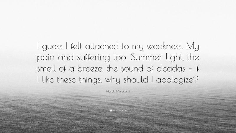 Haruki Murakami Quote: “I guess I felt attached to my weakness. My pain and suffering too. Summer light, the smell of a breeze, the sound of cicadas – if I like these things, why should I apologize?”