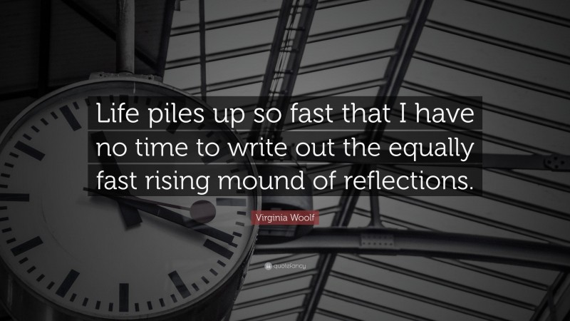 Virginia Woolf Quote: “Life piles up so fast that I have no time to write out the equally fast rising mound of reflections.”