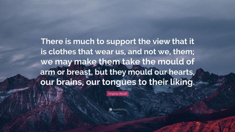 Virginia Woolf Quote: “There is much to support the view that it is clothes that wear us, and not we, them; we may make them take the mould of arm or breast, but they mould our hearts, our brains, our tongues to their liking.”