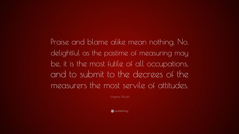 Virginia Woolf Quote: “Praise and blame alike mean nothing. No, delightful as the pastime of measuring may be, it is the most futile of all occupations, and to submit to the decrees of the measurers the most servile of attitudes.”