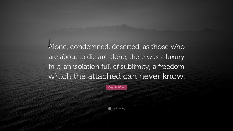 Virginia Woolf Quote: “Alone, condemned, deserted, as those who are about to die are alone, there was a luxury in it, an isolation full of sublimity; a freedom which the attached can never know.”