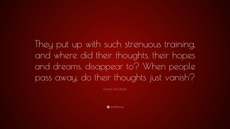 Haruki Murakami Quote: “They put up with such strenuous training, and where did their thoughts, their hopes and dreams, disappear to? When people pass away, do their thoughts just vanish?”