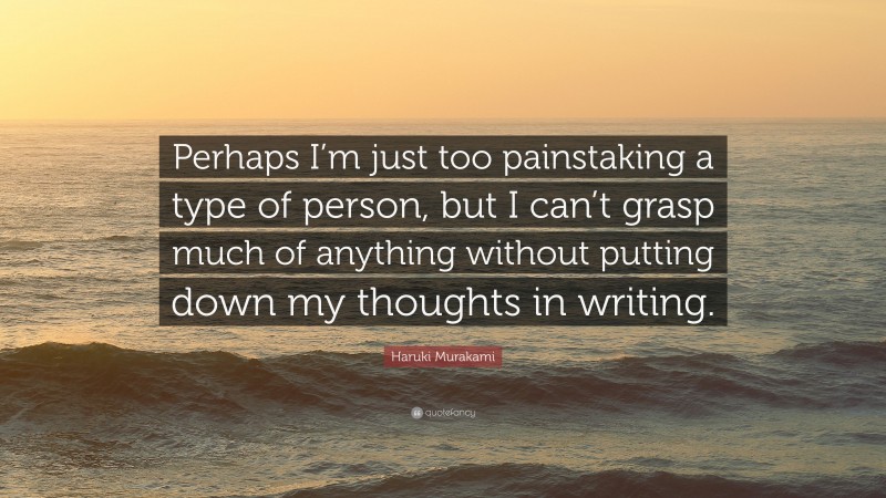 Haruki Murakami Quote: “Perhaps I’m just too painstaking a type of person, but I can’t grasp much of anything without putting down my thoughts in writing.”
