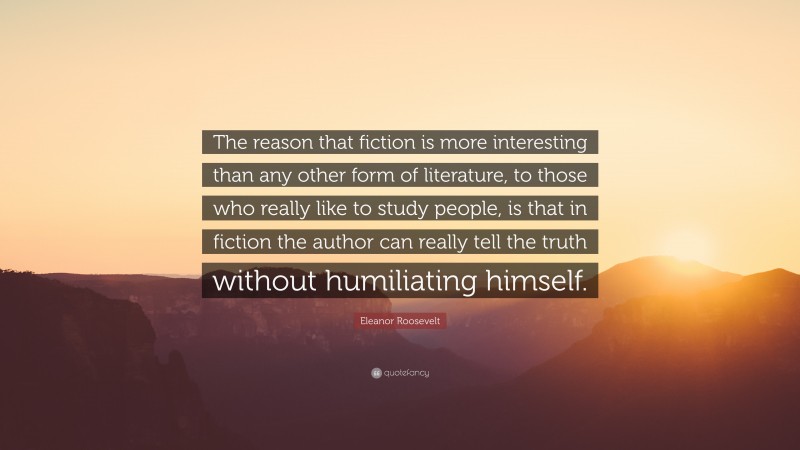 Eleanor Roosevelt Quote: “The reason that fiction is more interesting than any other form of literature, to those who really like to study people, is that in fiction the author can really tell the truth without humiliating himself.”