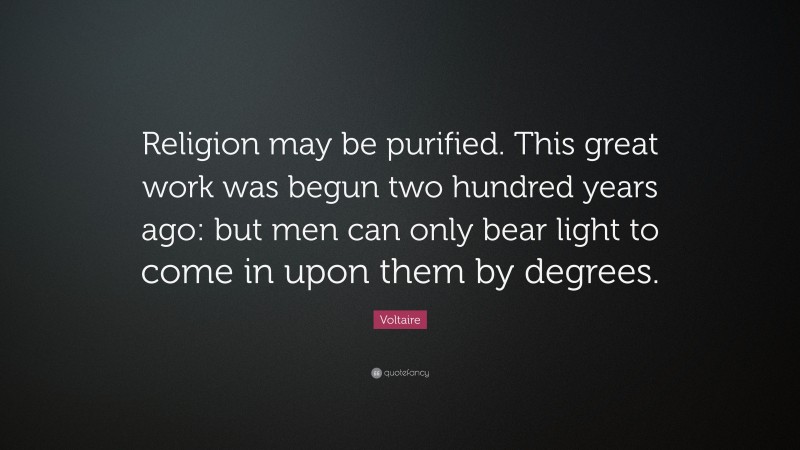Voltaire Quote: “Religion may be purified. This great work was begun two hundred years ago: but men can only bear light to come in upon them by degrees.”