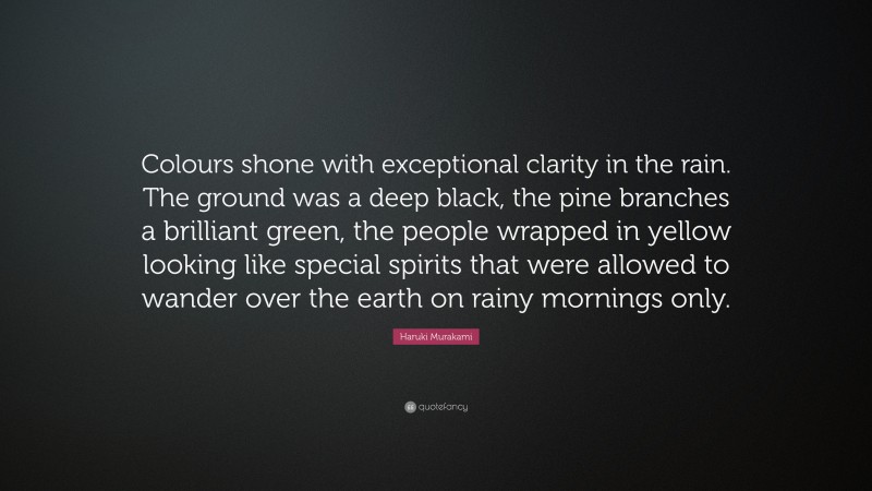Haruki Murakami Quote: “Colours shone with exceptional clarity in the rain. The ground was a deep black, the pine branches a brilliant green, the people wrapped in yellow looking like special spirits that were allowed to wander over the earth on rainy mornings only.”