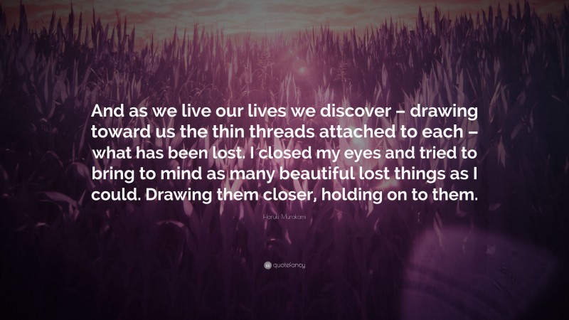 Haruki Murakami Quote: “And as we live our lives we discover – drawing toward us the thin threads attached to each – what has been lost. I closed my eyes and tried to bring to mind as many beautiful lost things as I could. Drawing them closer, holding on to them.”