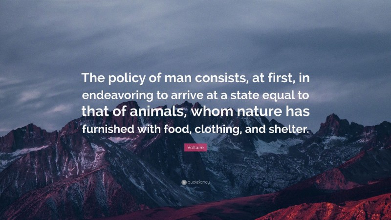 Voltaire Quote: “The policy of man consists, at first, in endeavoring to arrive at a state equal to that of animals, whom nature has furnished with food, clothing, and shelter.”